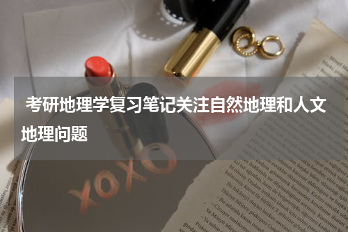  考研地理学复习笔记关注自然地理和人文地理问题