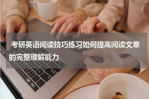  考研英语阅读技巧练习如何提高阅读文章的完整理解能力