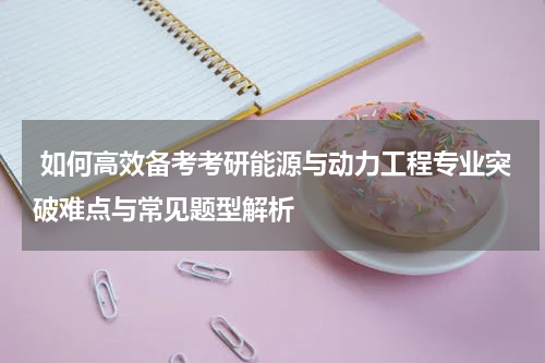  如何高效备考考研能源与动力工程专业突破难点与常见题型解析