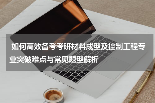  如何高效备考考研材料成型及控制工程专业突破难点与常见题型解析