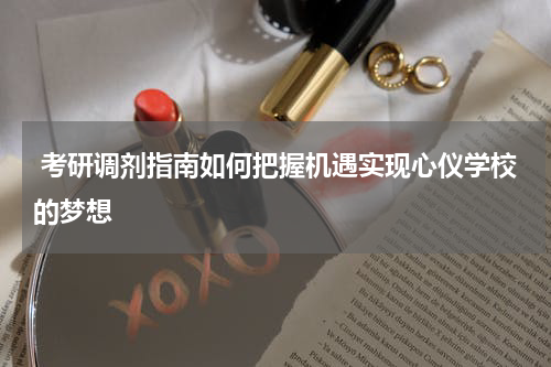  考研调剂指南如何把握机遇实现心仪学校的梦想