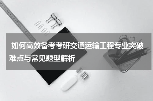  如何高效备考考研交通运输工程专业突破难点与常见题型解析