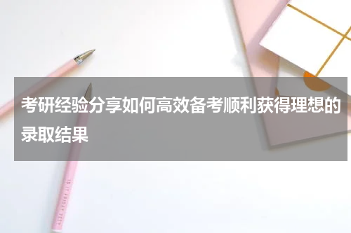考研经验分享如何高效备考顺利获得理想的录取结果