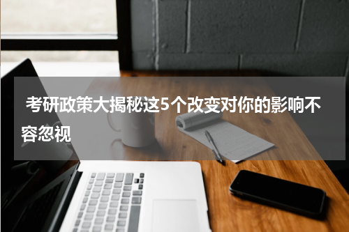  考研政策大揭秘这5个改变对你的影响不容忽视