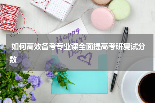  如何高效备考专业课全面提高考研复试分数