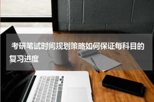  考研笔试时间规划策略如何保证每科目的复习进度