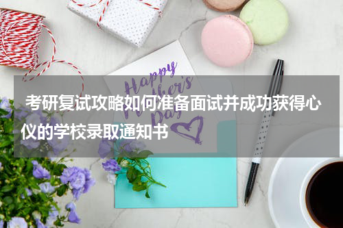  考研复试攻略如何准备面试并成功获得心仪的学校录取通知书