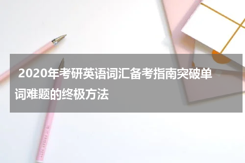  2020年考研英语词汇备考指南突破单词难题的终极方法