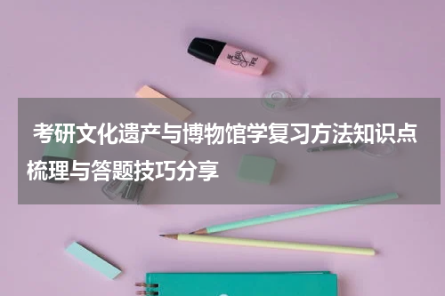  考研文化遗产与博物馆学复习方法知识点梳理与答题技巧分享