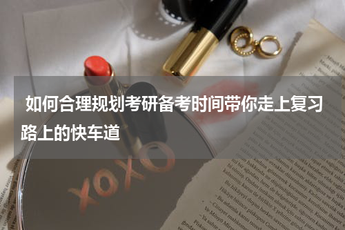  如何合理规划考研备考时间带你走上复习路上的快车道