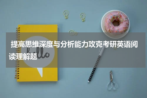  提高思维深度与分析能力攻克考研英语阅读理解题