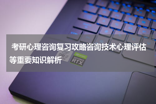  考研心理咨询复习攻略咨询技术心理评估等重要知识解析