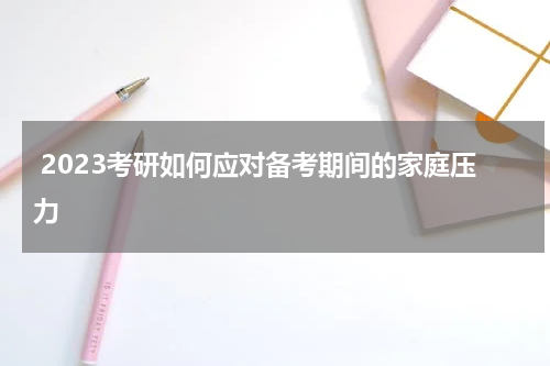  2023考研如何应对备考期间的家庭压力