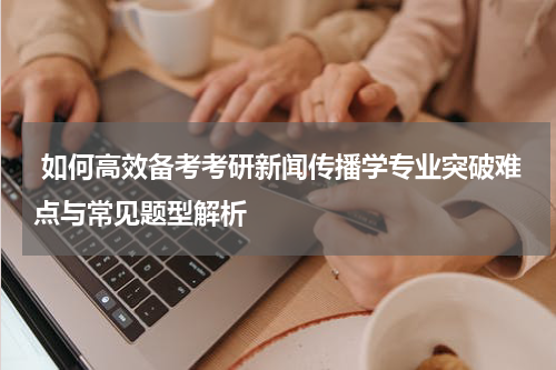  如何高效备考考研新闻传播学专业突破难点与常见题型解析