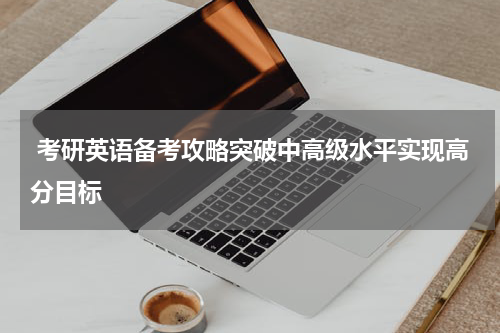  考研英语备考攻略突破中高级水平实现高分目标