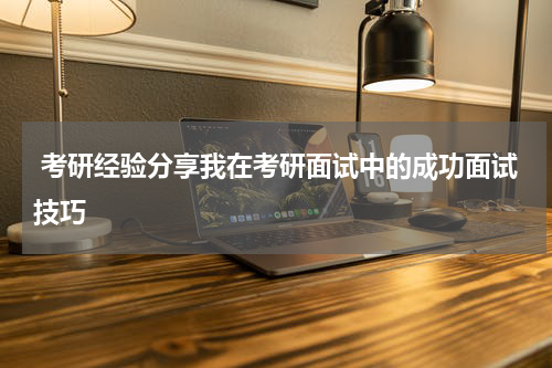  考研经验分享我在考研面试中的成功面试技巧