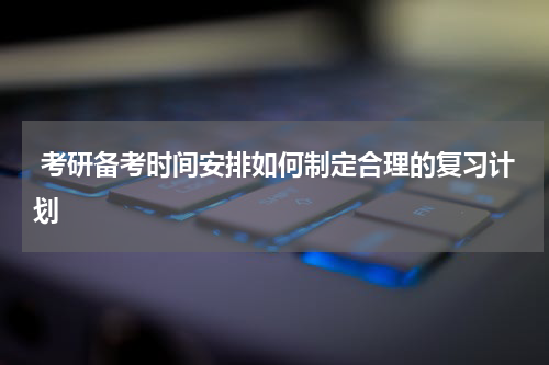  考研备考时间安排如何制定合理的复习计划