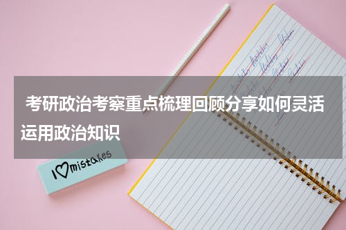  考研政治考察重点梳理回顾分享如何灵活运用政治知识