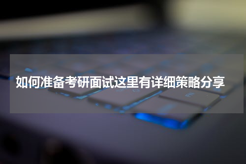  如何准备考研面试这里有详细策略分享