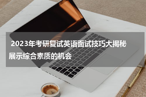  2023年考研复试英语面试技巧大揭秘展示综合素质的机会