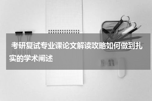  考研复试专业课论文解读攻略如何做到扎实的学术阐述