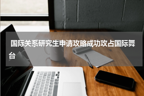  国际关系研究生申请攻略成功攻占国际舞台