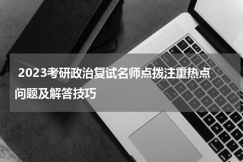  2023考研政治复试名师点拨注重热点问题及解答技巧
