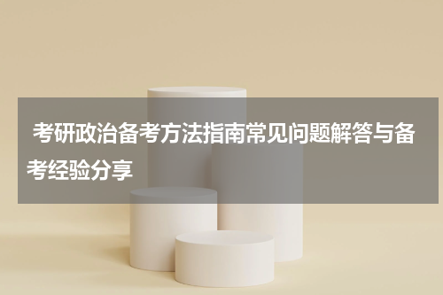  考研政治备考方法指南常见问题解答与备考经验分享