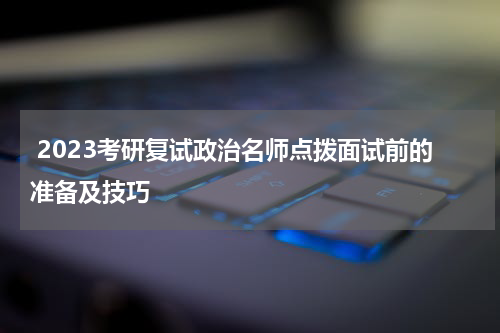  2023考研复试政治名师点拨面试前的准备及技巧