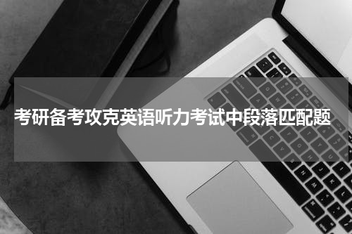  考研备考攻克英语听力考试中段落匹配题