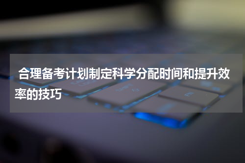  合理备考计划制定科学分配时间和提升效率的技巧
