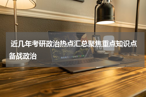  近几年考研政治热点汇总聚焦重点知识点备战政治