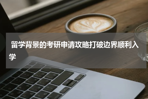  留学背景的考研申请攻略打破边界顺利入学