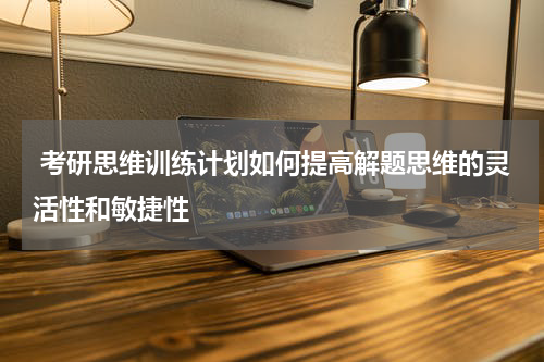  考研思维训练计划如何提高解题思维的灵活性和敏捷性