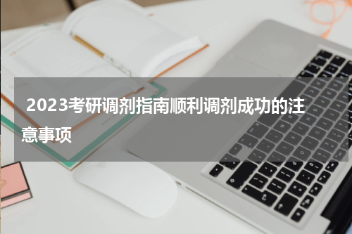  2023考研调剂指南顺利调剂成功的注意事项