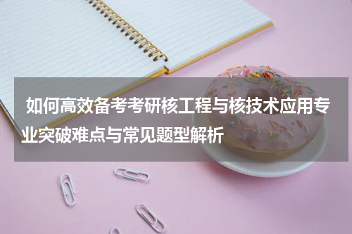  如何高效备考考研核工程与核技术应用专业突破难点与常见题型解析