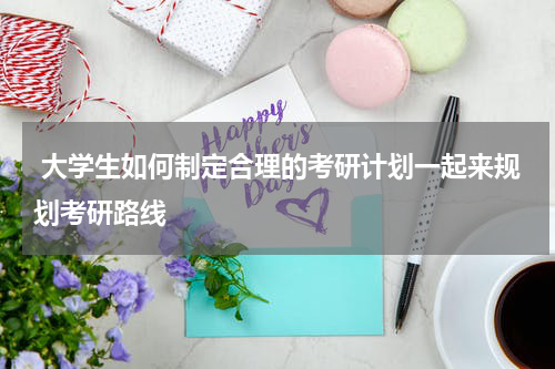  大学生如何制定合理的考研计划一起来规划考研路线