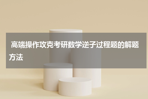  高端操作攻克考研数学逆子过程题的解题方法