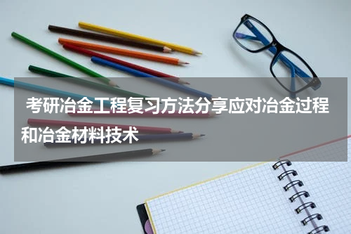  考研冶金工程复习方法分享应对冶金过程和冶金材料技术