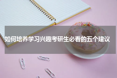  如何培养学习兴趣考研生必看的五个建议