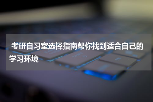  考研自习室选择指南帮你找到适合自己的学习环境
