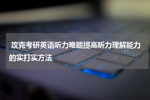  攻克考研英语听力难题提高听力理解能力的实打实方法