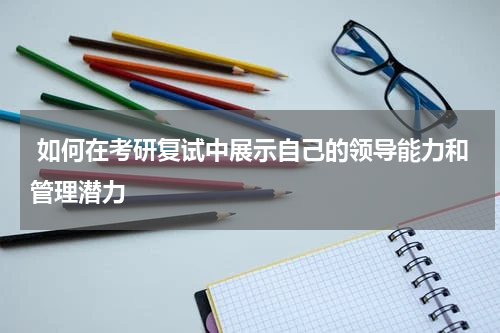  如何在考研复试中展示自己的领导能力和管理潜力