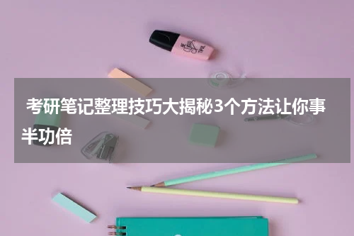  考研笔记整理技巧大揭秘3个方法让你事半功倍