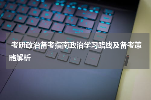  考研政治备考指南政治学习路线及备考策略解析