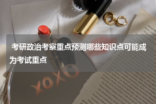  考研政治考察重点预测哪些知识点可能成为考试重点