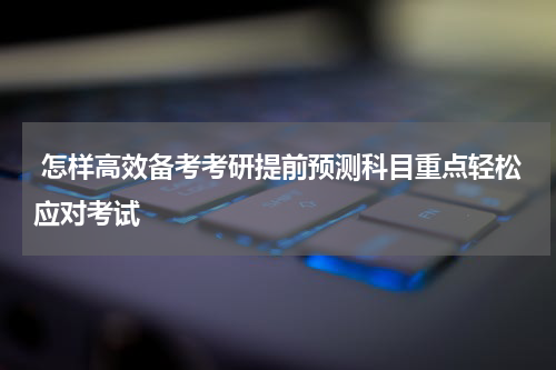  怎样高效备考考研提前预测科目重点轻松应对考试
