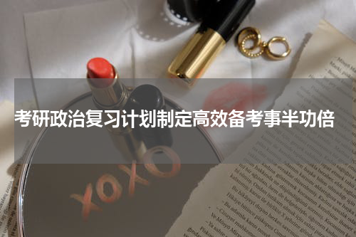  考研政治复习计划制定高效备考事半功倍