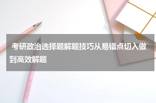  考研政治选择题解题技巧从易错点切入做到高效解题