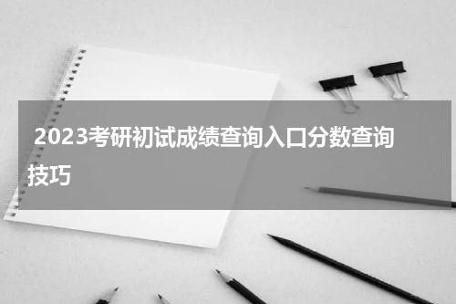  2023考研初试成绩查询入口分数查询技巧